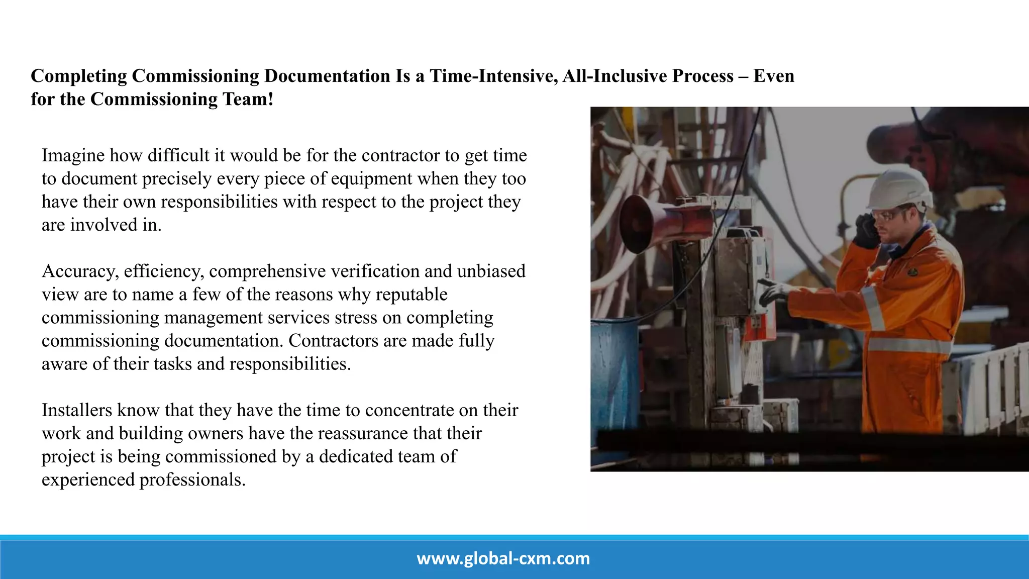 Completing Commissioning Documentation Is a Time-Intensive, All-Inclusive Process – Even
for the Commissioning Team!
Imagine how difficult it would be for the contractor to get time
to document precisely every piece of equipment when they too
have their own responsibilities with respect to the project they
are involved in.
Accuracy, efficiency, comprehensive verification and unbiased
view are to name a few of the reasons why reputable
commissioning management services stress on completing
commissioning documentation. Contractors are made fully
aware of their tasks and responsibilities.
Installers know that they have the time to concentrate on their
work and building owners have the reassurance that their
project is being commissioned by a dedicated team of
experienced professionals.
www.global-cxm.com
 