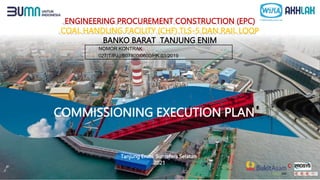 ENGINEERING PROCUREMENT CONSTRUCTION (EPC)
COAL HANDLING FACILITY (CHF) TLS-5 DAN RAIL LOOP
BANKO BARAT TANJUNG ENIM
COMMISSIONING EXECUTION PLAN
Tanjung Enim, Sumatera Selatan
2021
NOMOR KONTRAK
027/T/PJJ/B07800/0600/HK.03/2019
 
