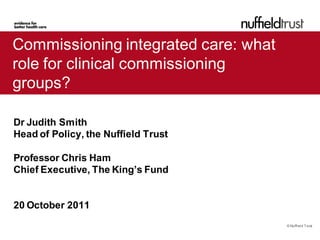 Commissioning integrated care: what
role for clinical commissioning
groups?

Dr Judith Smith
Head of Policy, the Nuffield Trust

Professor Chris Ham
Chief Executive, The King’s Fund


20 October 2011
                                      © Nuffield Trust
 