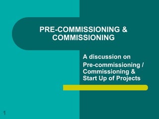 PRE-COMMISSIONING &
      COMMISSIONING

             A discussion on
             Pre-commissioning /
             Commissioning &
             Start Up of Projects




1
 