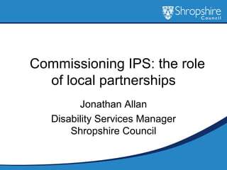    Commissioning IPS: the role of local partnerships Jonathan Allan Disability Services Manager Shropshire Council 