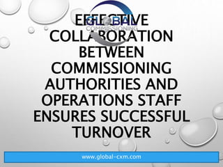 EFFECTIVE
COLLABORATION
BETWEEN
COMMISSIONING
AUTHORITIES AND
OPERATIONS STAFF
ENSURES SUCCESSFUL
TURNOVER
www.global-cxm.com
 