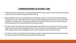 COMMISSIONING IN GLOBAL CXM
• Global Commissioning specialises in bringing buildings to life through a rigorous and complete commissioning
process that is internationally recognised as best practice.
• Global CxM offer Commissioning Management and Validation services to ensure that all project developers
and Operators receive a fully operational and design compliant building at handoverThese services should be
engaged on the project from initial design concept reviews through installation quality to static testing, pre-
commissioning and final functional testing to building occupation.
• Our experienced independent Commissioning Managers and Validation team will oversee this process every
single step of the way undertaking design reviews on all construction drawings producing a commissioning
plan/ strategy whilst Project managing the process and the specialists team through every step.
• This process involves the collaboration of developers, designers, engineers and construction teams to enable
the successful delivery of the fully design compliant building services.
 