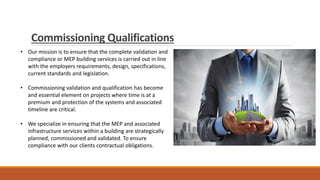 Commissioning Qualifications
• Our mission is to ensure that the complete validation and
compliance or MEP building services is carried out in line
with the employers requirements, design, specifications,
current standards and legislation.
• Commissioning validation and qualification has become
and essential element on projects where time is at a
premium and protection of the systems and associated
timeline are critical.
• We specialize in ensuring that the MEP and associated
infrastructure services within a building are strategically
planned, commissioned and validated. To ensure
compliance with our clients contractual obligations.
 