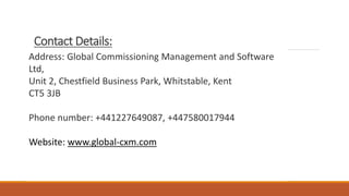 Contact Details:
Address: Global Commissioning Management and Software
Ltd,
Unit 2, Chestfield Business Park, Whitstable, Kent
CT5 3JB
Phone number: +441227649087, +447580017944
Website: www.global-cxm.com
 