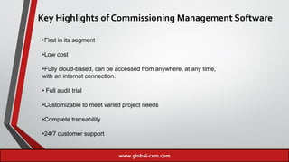 Key Highlights of Commissioning Management Software
•First in its segment
•Low cost
•Fully cloud-based, can be accessed from anywhere, at any time,
with an internet connection.
• Full audit trial
•Customizable to meet varied project needs
•Complete traceability
•24/7 customer support
www.global-cxm.com
 
