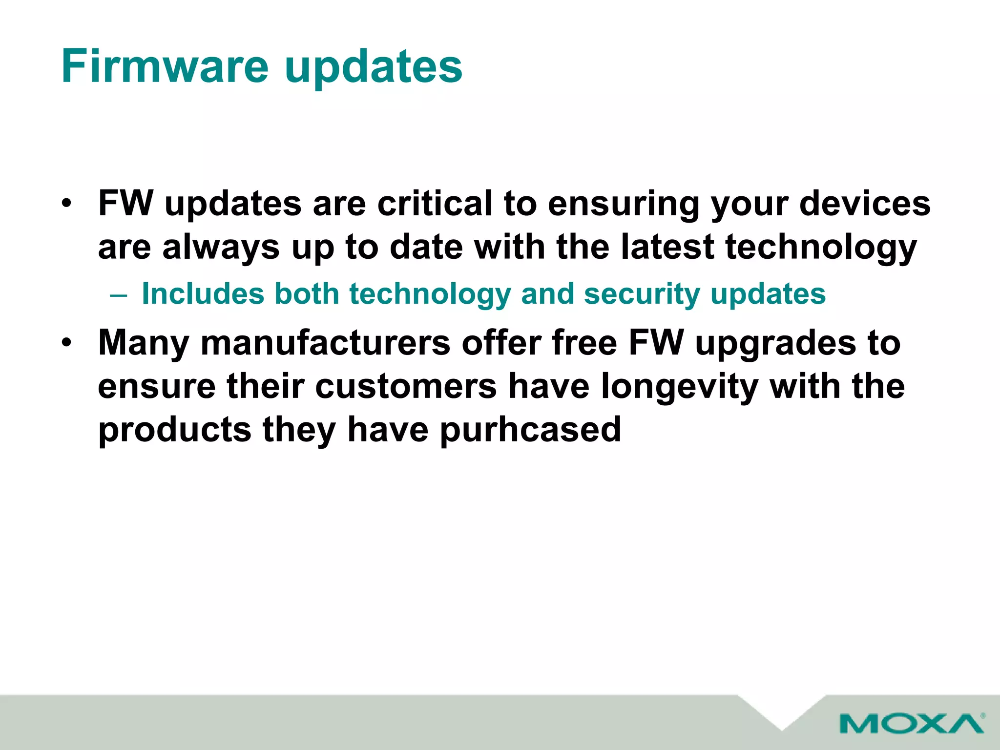 Firmware updates
• FW updates are critical to ensuring your devices
are always up to date with the latest technology
– Includes both technology and security updates
• Many manufacturers offer free FW upgrades to
ensure their customers have longevity with the
products they have purhcased
 