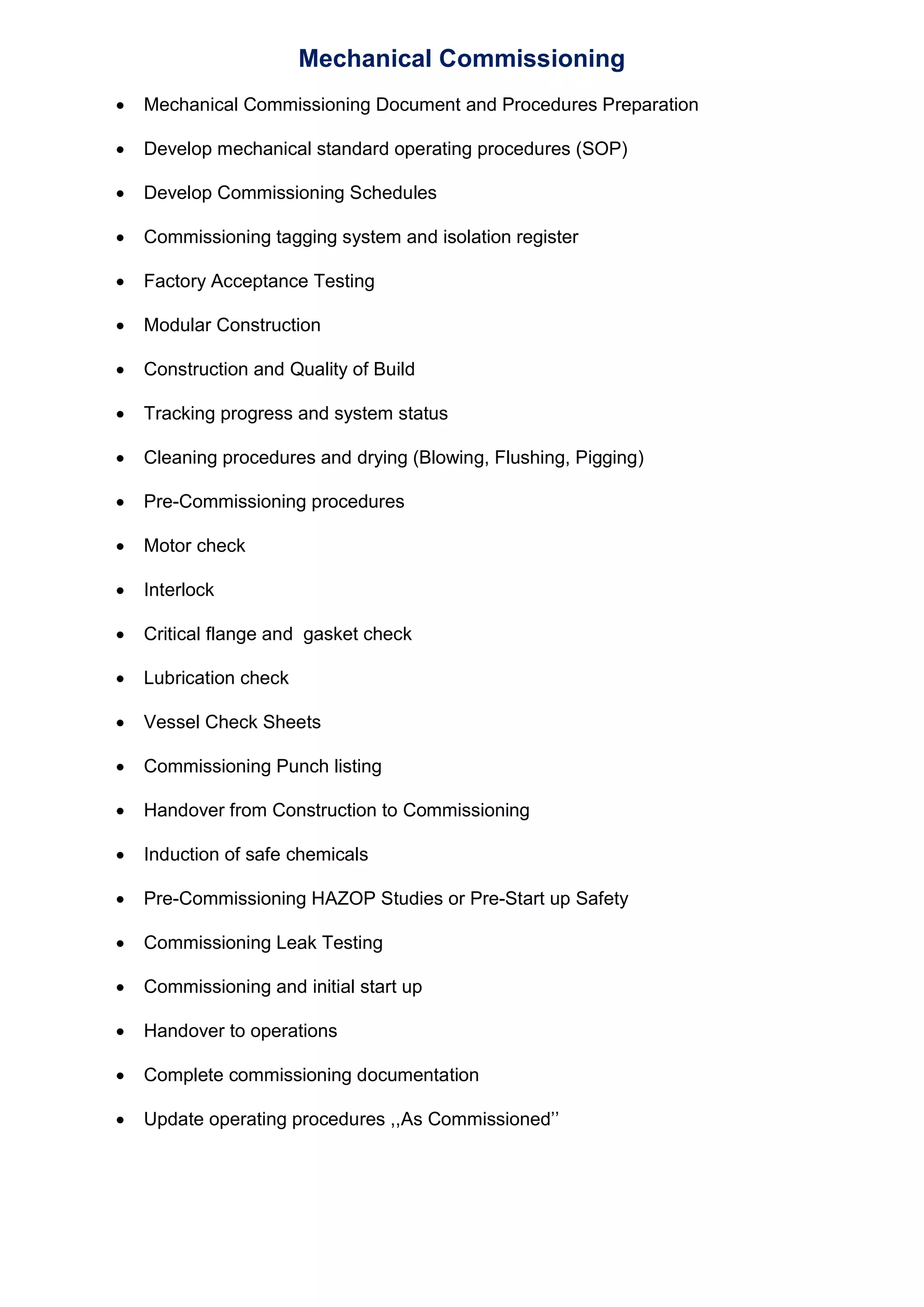 Mechanical Commissioning
Mechanical Commissioning Document and Procedures Preparation
Develop mechanical standard operating procedures (SOP)
Develop Commissioning Schedules
Commissioning tagging system and isolation register
Factory Acceptance Testing
Modular Construction
Construction and Quality of Build
Tracking progress and system status
Cleaning procedures and drying (Blowing, Flushing, Pigging)
Pre-Commissioning procedures
Motor check
Interlock
Critical flange and gasket check
Lubrication check
Vessel Check Sheets
Commissioning Punch listing
Handover from Construction to Commissioning
Induction of safe chemicals
Pre-Commissioning HAZOP Studies or Pre-Start up Safety
Commissioning Leak Testing
Commissioning and initial start up
Handover to operations
Complete commissioning documentation
Update operating procedures ,,As Commissioned’’
