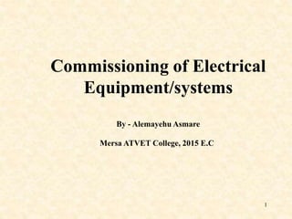 1
Commissioning of Electrical
Equipment/systems
By - Alemayehu Asmare
Mersa ATVET College, 2015 E.C
 