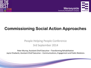 Commissioning Social Action Approaches 
People Helping People Conference 
3rd September 2014 
Peter Murray, Assistant Chief Executive – Transforming Rehabilitation Jayne Chadwick, Assistant Chief Executive – Communications, Engagement and Public Relations  