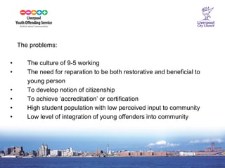 10 
The problems: 
• The culture of 9-5 working 
• The need for reparation to be both restorative and beneficial to 
young person 
• To develop notion of citizenship 
• To achieve ‘accreditation’ or certification 
• High student population with low perceived input to community 
• Low level of integration of young offenders into community 
 
