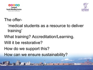 11 
The offer- 
‘medical students as a resource to deliver training’ 
What training? Accreditation/Learning. 
Will it be restorative? 
How do we support this? 
How can we ensure sustainability?  