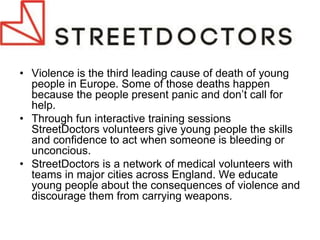 •Violence is the third leading cause of death of young people in Europe. Some of those deaths happen because the people present panic and don’t call for help. 
•Through fun interactive training sessions StreetDoctors volunteers give young people the skills and confidence to act when someone is bleeding or unconcious. 
•StreetDoctors is a network of medical volunteers with teams in major cities across England. We educate young people about the consequences of violence and discourage them from carrying weapons.  