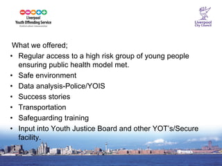 14 
What we offered; 
•Regular access to a high risk group of young people ensuring public health model met. 
•Safe environment 
•Data analysis-Police/YOIS 
•Success stories 
•Transportation 
•Safeguarding training 
•Input into Youth Justice Board and other YOT’s/Secure facility. 
 
