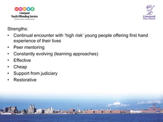 15 
Strengths: 
•Continual encounter with ‘high risk’ young people offering first hand experience of their lives 
•Peer mentoring 
•Constantly evolving (learning approaches) 
•Effective 
•Cheap 
•Support from judiciary 
•Restorative  