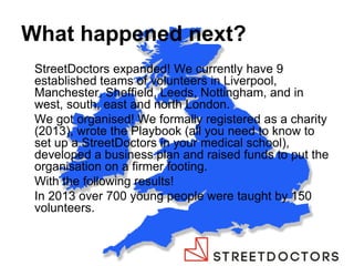 What happened next? 
StreetDoctors expanded! We currently have 9 established teams of volunteers in Liverpool, Manchester, Sheffield, Leeds, Nottingham, and in west, south, east and north London. 
We got organised! We formally registered as a charity (2013), wrote the Playbook (all you need to know to set up a StreetDoctors in your medical school), developed a business plan and raised funds to put the organisation on a firmer footing. 
With the following results! 
In 2013 over 700 young people were taught by 150 volunteers. 
 
