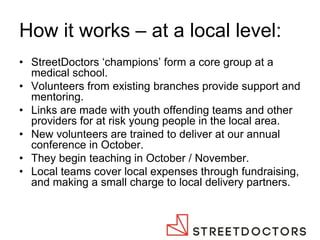How it works – at a local level: 
•StreetDoctors ‘champions’ form a core group at a medical school. 
•Volunteers from existing branches provide support and mentoring. 
•Links are made with youth offending teams and other providers for at risk young people in the local area. 
•New volunteers are trained to deliver at our annual conference in October. 
•They begin teaching in October / November. 
•Local teams cover local expenses through fundraising, and making a small charge to local delivery partners.  