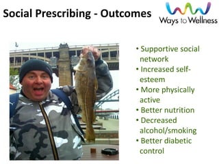 Social Prescribing - Outcomes 
• Supportive social network 
• Increased self- esteem 
• More physically active 
• Better nutrition 
• Decreased alcohol/smoking 
• Better diabetic control  