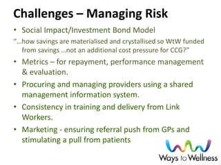 Challenges – Managing Risk 
•Social Impact/Investment Bond Model 
“…how savings are materialised and crystallised so WtW funded from savings …not an additional cost pressure for CCG?” 
•Metrics – for repayment, performance management & evaluation. 
•Procuring and managing providers using a shared management information system. 
•Consistency in training and delivery from Link Workers. 
•Marketing - ensuring referral push from GPs and stimulating a pull from patients 
 
