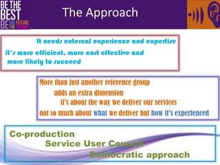 It needs external experience and expertise 
it’s more efficient, more cost effective and 
more likely to succeed 
More than just another reference group 
adds an extra dimension 
it’s about the way we deliver our services 
not so much about what we deliver but how it’s experienced 
Co-production 
Democratic approach 
Service User Council 
The Approach 
 
