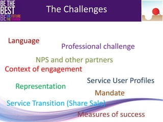 Language 
Professional challenge 
Context of engagement 
Representation 
Mandate 
Service Transition (Share Sale) 
Service User Profiles 
The Challenges 
NPS and other partners 
Measures of success 
 