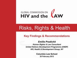 Risks, Rights & Health
  Key Findings & Recommendations

               Emilie Pradichit
           Human Rights & Law Consultant
   United Nations Development Programme (UNDP)
        HIV, Health & Development Group, NY

             Columbia Law School
                 20 February 2013
 