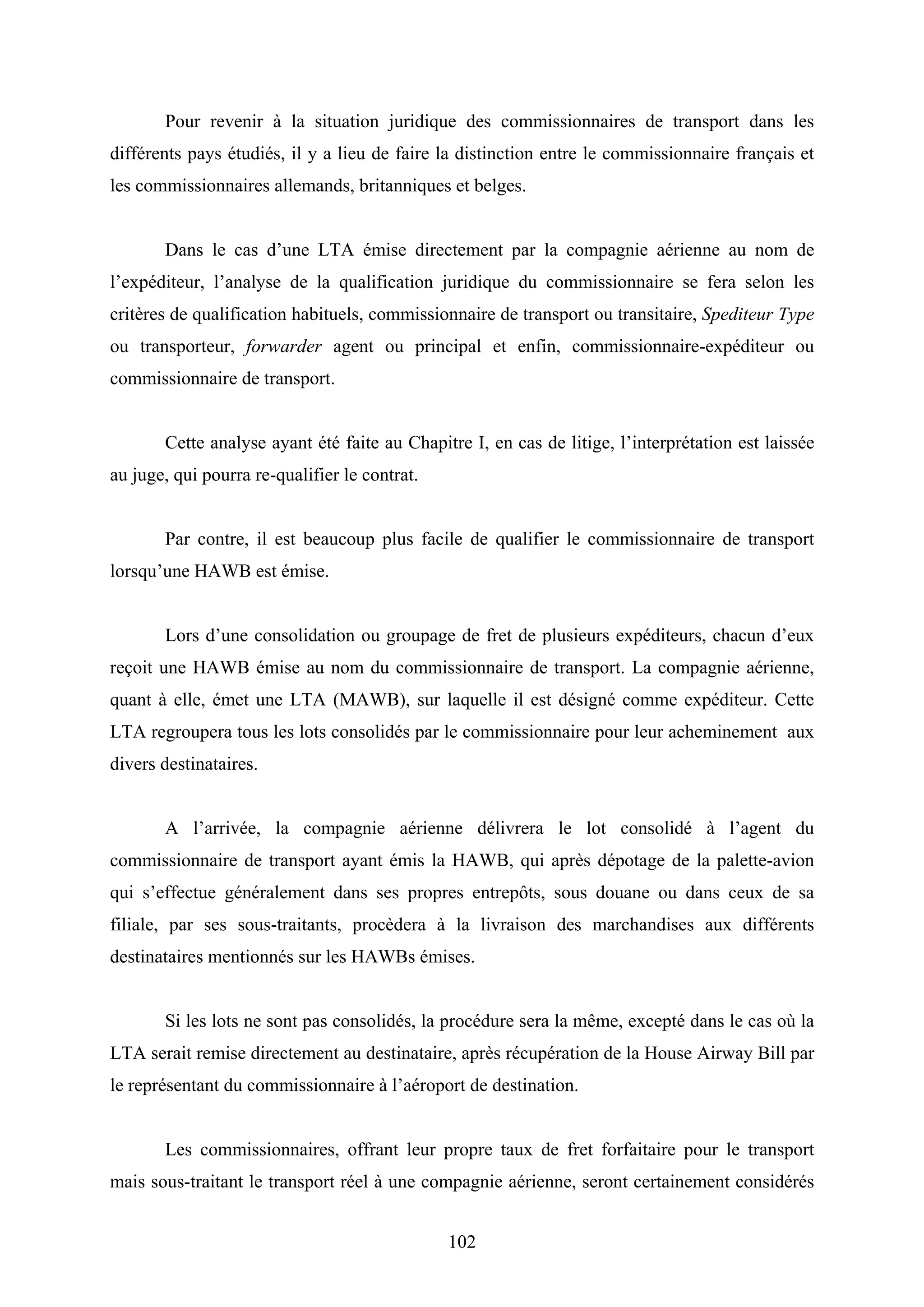 102
Pour revenir à la situation juridique des commissionnaires de transport dans les
différents pays étudiés, il y a lieu de faire la distinction entre le commissionnaire français et
les commissionnaires allemands, britanniques et belges.
Dans le cas d’une LTA émise directement par la compagnie aérienne au nom de
l’expéditeur, l’analyse de la qualification juridique du commissionnaire se fera selon les
critères de qualification habituels, commissionnaire de transport ou transitaire, Spediteur Type
ou transporteur, forwarder agent ou principal et enfin, commissionnaire-expéditeur ou
commissionnaire de transport.
Cette analyse ayant été faite au Chapitre I, en cas de litige, l’interprétation est laissée
au juge, qui pourra re-qualifier le contrat.
Par contre, il est beaucoup plus facile de qualifier le commissionnaire de transport
lorsqu’une HAWB est émise.
Lors d’une consolidation ou groupage de fret de plusieurs expéditeurs, chacun d’eux
reçoit une HAWB émise au nom du commissionnaire de transport. La compagnie aérienne,
quant à elle, émet une LTA (MAWB), sur laquelle il est désigné comme expéditeur. Cette
LTA regroupera tous les lots consolidés par le commissionnaire pour leur acheminement aux
divers destinataires.
A l’arrivée, la compagnie aérienne délivrera le lot consolidé à l’agent du
commissionnaire de transport ayant émis la HAWB, qui après dépotage de la palette-avion
qui s’effectue généralement dans ses propres entrepôts, sous douane ou dans ceux de sa
filiale, par ses sous-traitants, procèdera à la livraison des marchandises aux différents
destinataires mentionnés sur les HAWBs émises.
Si les lots ne sont pas consolidés, la procédure sera la même, excepté dans le cas où la
LTA serait remise directement au destinataire, après récupération de la House Airway Bill par
le représentant du commissionnaire à l’aéroport de destination.
Les commissionnaires, offrant leur propre taux de fret forfaitaire pour le transport
mais sous-traitant le transport réel à une compagnie aérienne, seront certainement considérés
 