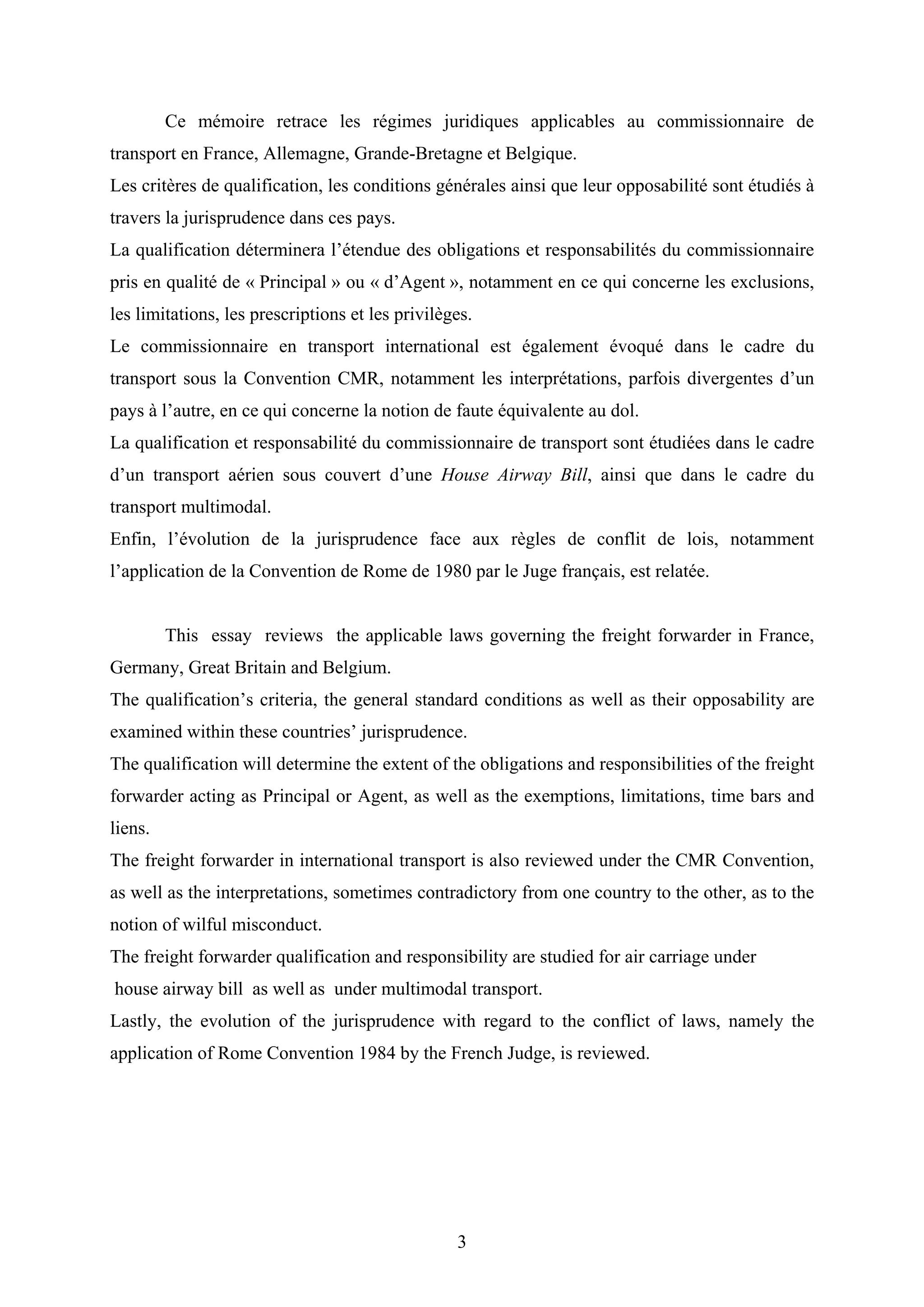 3
Ce mémoire retrace les régimes juridiques applicables au commissionnaire de
transport en France, Allemagne, Grande-Bretagne et Belgique.
Les critères de qualification, les conditions générales ainsi que leur opposabilité sont étudiés à
travers la jurisprudence dans ces pays.
La qualification déterminera l’étendue des obligations et responsabilités du commissionnaire
pris en qualité de « Principal » ou « d’Agent », notamment en ce qui concerne les exclusions,
les limitations, les prescriptions et les privilèges.
Le commissionnaire en transport international est également évoqué dans le cadre du
transport sous la Convention CMR, notamment les interprétations, parfois divergentes d’un
pays à l’autre, en ce qui concerne la notion de faute équivalente au dol.
La qualification et responsabilité du commissionnaire de transport sont étudiées dans le cadre
d’un transport aérien sous couvert d’une House Airway Bill, ainsi que dans le cadre du
transport multimodal.
Enfin, l’évolution de la jurisprudence face aux règles de conflit de lois, notamment
l’application de la Convention de Rome de 1980 par le Juge français, est relatée.
This essay reviews the applicable laws governing the freight forwarder in France,
Germany, Great Britain and Belgium.
The qualification’s criteria, the general standard conditions as well as their opposability are
examined within these countries’ jurisprudence.
The qualification will determine the extent of the obligations and responsibilities of the freight
forwarder acting as Principal or Agent, as well as the exemptions, limitations, time bars and
liens.
The freight forwarder in international transport is also reviewed under the CMR Convention,
as well as the interpretations, sometimes contradictory from one country to the other, as to the
notion of wilful misconduct.
The freight forwarder qualification and responsibility are studied for air carriage under
house airway bill as well as under multimodal transport.
Lastly, the evolution of the jurisprudence with regard to the conflict of laws, namely the
application of Rome Convention 1984 by the French Judge, is reviewed.
 