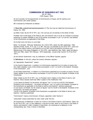 COMMISSION OF ENQUIRIES ACT 1952
(60 OF 1952)
(14th August, 1952)
An act to provide for the appointment of Commissions of Inquiry and for vesting such
Commissions with certain powers.
BE it enacted by Parliament as follows:-
1. Short title, extend and commencement- (1) This Act may be called the Commissions of
Inquiry Act, 1952.
(2) [Note: Subs. By Act 79 of 1971, sec. 2 for sub-sec.(2) ] It extends to the whole of India:
Provided that it shall apply to the State of Jam and Kashmir only in so far as it relates to inquiries
pertaining to matters relatable to any of the entries enumerated in List 1 or List III in the Seventh
to the Constitutions as applicable to that State.
(3) It shall come into force on such date
[Note: 1st October, 1952,vide Notification No. S.R.O.1670, dated the 30th september, 1952,
Gazette of India, Extra., Pt. II, sec. 3, p. 861. This Act, as amended by Act 79 of 1971, came into
force in the state of Jammu and Kashmir on 6-3-1972 and in the districts of Kohima and
Mokokchung in the state of Nagalnd on 15-2-1972, vide Notifiction Nos. 94(E), dated 4th March,
1972 and 74(E), dated 14th February, 1972 respectively, issued under section 15 of Act 79 of
1971.]
as the Central Government may, by notification in the Official Gazette, appoint.
2. Definitions- In this Act, unless the content otherwise requires-
(a) "appropriate Government" means-
(i) the Central Government, in relation to a Commission appointed by it to make an inquiry into
any matter relatable to any of the entries enumerated in List 1 or List III in the Seventh Schedule
to the Constitution , and
(ii) the State Government, in relation to a Commission appointed by it to make an inquiry into any
matter relatble to any of the entries enumerated in List II or List III in the Seventh Schedule to the
Constitution.
[Note: Added by Act 79 of 1971, sec. 3.] Provided that in relation to the State of Jammu and
Kashmir, these clauses shall have effect subject to the modification that-
in sub clause (I) thereof, for the words and figures "List 1 or List II or List III in the Seventh
Schedule to the Constitution" , the words and figures, List 1 or List III in the Seventh Schedule to
the Constitution as applicable to the State of Jammu and Kashmir" shall be substituted.
In sub clause- (ii) thereof, for the words an figures "List II or list III in the Seventh Schedule to the
Constitution, the words and figures
"List III in the Seventh Schedule to the Constitution as applicable to the State of Jammu and
Kashmir " shall be substituted.
"Commission" means a Commission of Inquiry appointed under Section 3
"prescribed" means prescribed by rules made under this Act.
2A Construction of references to laws not in force in the State of Jammu and Kashmir- [Note: Ins.
by Act 79 of 1971, sec. 4.] Any reference in this Act to a law, which is not in force in the State of
Jammu and Kashmir, shall, in relation to that State , be construed as a reference to the
corresponding law, if any, in force in that State.
 