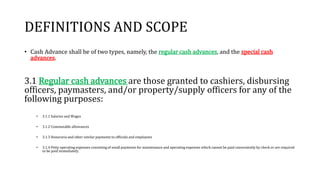 DEFINITIONS AND SCOPE
• Cash Advance shall be of two types, namely, the regular cash advances, and the special cash
advances.
3.1 Regular cash advances are those granted to cashiers, disbursing
officers, paymasters, and/or property/supply officers for any of the
following purposes:
• 3.1.1 Salaries and Wages
• 3.1.2 Commutable allowances
• 3.1.3 Honoraria and other similar payments to officials and employees
• 3.1.4 Petty operating expenses consisting of small payments for maintenance and operating expenses which cannot be paid conveniently by check or are required
to be paid immediately.
 