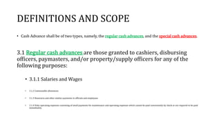 DEFINITIONS AND SCOPE
• Cash Advance shall be of two types, namely, the regular cash advances, and the special cash advances.
3.1 Regular cash advances are those granted to cashiers, disbursing
officers, paymasters, and/or property/supply officers for any of the
following purposes:
• 3.1.1 Salaries and Wages
• 3.1.2 Commutable allowances
• 3.1.3 Honoraria and other similar payments to officials and employees
• 3.1.4 Petty operating expenses consisting of small payments for maintenance and operating expenses which cannot be paid conveniently by check or are required to be paid
immediately.
 
