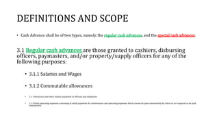 DEFINITIONS AND SCOPE
• Cash Advance shall be of two types, namely, the regular cash advances, and the special cash advances.
3.1 Regular cash advances are those granted to cashiers, disbursing
officers, paymasters, and/or property/supply officers for any of the
following purposes:
• 3.1.1 Salaries and Wages
• 3.1.2 Commutable allowances
• 3.1.3 Honoraria and other similar payments to officials and employees
• 3.1.4 Petty operating expenses consisting of small payments for maintenance and operating expenses which cannot be paid conveniently by check or are required to be paid
immediately.
 