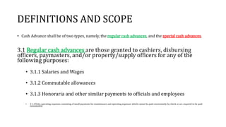 DEFINITIONS AND SCOPE
• Cash Advance shall be of two types, namely, the regular cash advances, and the special cash advances.
3.1 Regular cash advances are those granted to cashiers, disbursing
officers, paymasters, and/or property/supply officers for any of the
following purposes:
• 3.1.1 Salaries and Wages
• 3.1.2 Commutable allowances
• 3.1.3 Honoraria and other similar payments to officials and employees
• 3.1.4 Petty operating expenses consisting of small payments for maintenance and operating expenses which cannot be paid conveniently by check or are required to be paid
immediately.
 