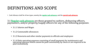 DEFINITIONS AND SCOPE
• Cash Advance shall be of two types, namely, the regular cash advances, and the special cash advances.
3.1 Regular cash advances are those granted to cashiers, disbursing officers,
paymasters, and/or property/supply officers for any of the following purposes:
• 3.1.1 Salaries and Wages
• 3.1.2 Commutable allowances
• 3.1.3 Honoraria and other similar payments to officials and employees
• 3.1.4 Petty operating expenses consisting of small payments for maintenance and
operating expenses which cannot be paid conveniently by check or are required to be
paid immediately.
 