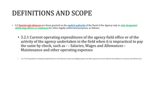 DEFINITIONS AND SCOPE
• 3.2 Special cash advances are those granted on the explicit authority of the Head of the Agency only to duly designated
disbursing officers or employees for other legally authorized purposes, as follows:
• 3.2.1 Current operating expenditures of the agency field office or of the
activity of the agency undertaken in the field when it is impractical to pay
the same by check, such as - - Salaries, Wages and Allowances -
Maintenance and other operating expenses
• 3.2.2 Travel expenditures, including transportation fare, travel allowance, hotel room/lodging expenses and other expenses incurred by officials and employees in connection with official travel.
 