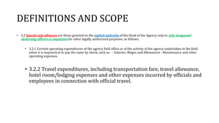 DEFINITIONS AND SCOPE
• 3.2 Special cash advances are those granted on the explicit authority of the Head of the Agency only to duly designated
disbursing officers or employees for other legally authorized purposes, as follows:
• 3.2.1 Current operating expenditures of the agency field office or of the activity of the agency undertaken in the field
when it is impractical to pay the same by check, such as - - Salaries, Wages and Allowances - Maintenance and other
operating expenses
• 3.2.2 Travel expenditures, including transportation fare, travel allowance,
hotel room/lodging expenses and other expenses incurred by officials and
employees in connection with official travel.
 