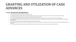 GRANTING AND UTILIZATION OF CASH
ADVANCES
• 4.1 General Guidelines
• 4.1.1 No Cash advance shall be given unless for a legally specific purpose.
• 4.1.2 No additional cash advances shall be allowed to any official or employee unless the previous cash advance given to him is first settled or a proper accounting thereof is made.
• 4.1.3 A cash advance shall be reported on as soon as the purpose for which it was given has been served.
• 4.1.4 Only permanently appointed officials shall be designated as disbursing officers. Elected officials may be granted a cash advance only for their official traveling expenses.
• 4.1.5 Only duly appointed or designated disbursing officers may perform disbursing functions. Officers and employees who are given cash advances for official travel need not be designated as
Disbursing Officers.
• 4.1.6 Transfer of cash advance from one Accountable Officer (AO) to another shall not be allowed.
• 4.1.7 The cash advance shall be used solely for the specific legal purpose for which it was granted. Under no circumstance shall it be used for encashment of checks or for liquidation of a previous
cash advance.
• 4.1.8 The Accountant shall obligate all cash advances granted. He shall see that cash advances for a particular year are not used to pay expenses of other years.
 