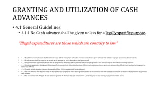 GRANTING AND UTILIZATION OF CASH
ADVANCES
• 4.1 General Guidelines
• 4.1.1 No Cash advance shall be given unless for a legally specific purpose.
“Illegal expenditures are those which are contrary to law”
• 4.1.2 No additional cash advances shall be allowed to any official or employee unless the previous cash advance given to him is first settled or a proper accounting thereof is made.
• 4.1.3 A cash advance shall be reported on as soon as the purpose for which it was given has been served.
• 4.1.4 Only permanently appointed officials shall be designated as disbursing officers. Elected officials may be granted a cash advance only for their official traveling expenses.
• 4.1.5 Only duly appointed or designated disbursing officers may perform disbursing functions. Officers and employees who are given cash advances for official travel need not be designated as
Disbursing Officers.
• 4.1.6 Transfer of cash advance from one Accountable Officer (AO) to another shall not be allowed.
• 4.1.7 The cash advance shall be used solely for the specific legal purpose for which it was granted. Under no circumstance shall it be used for encashment of checks or for liquidation of a previous
cash advance.
• 4.1.8 The Accountant shall obligate all cash advances granted. He shall see that cash advances for a particular year are not used to pay expenses of other years.
 