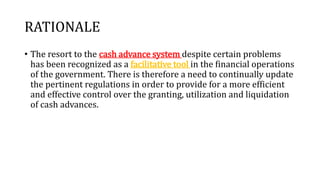 RATIONALE
• The resort to the cash advance system despite certain problems
has been recognized as a facilitative tool in the financial operations
of the government. There is therefore a need to continually update
the pertinent regulations in order to provide for a more efficient
and effective control over the granting, utilization and liquidation
of cash advances.
 