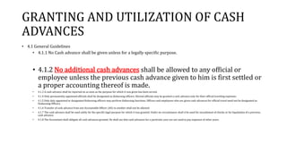 GRANTING AND UTILIZATION OF CASH
ADVANCES
• 4.1 General Guidelines
• 4.1.1 No Cash advance shall be given unless for a legally specific purpose.
• 4.1.2 No additional cash advances shall be allowed to any official or
employee unless the previous cash advance given to him is first settled or
a proper accounting thereof is made.
• 4.1.3 A cash advance shall be reported on as soon as the purpose for which it was given has been served.
• 4.1.4 Only permanently appointed officials shall be designated as disbursing officers. Elected officials may be granted a cash advance only for their official traveling expenses.
• 4.1.5 Only duly appointed or designated disbursing officers may perform disbursing functions. Officers and employees who are given cash advances for official travel need not be designated as
Disbursing Officers.
• 4.1.6 Transfer of cash advance from one Accountable Officer (AO) to another shall not be allowed.
• 4.1.7 The cash advance shall be used solely for the specific legal purpose for which it was granted. Under no circumstance shall it be used for encashment of checks or for liquidation of a previous
cash advance.
• 4.1.8 The Accountant shall obligate all cash advances granted. He shall see that cash advances for a particular year are not used to pay expenses of other years.
 