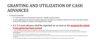 GRANTING AND UTILIZATION OF CASH
ADVANCES
• 4.1 General Guidelines
• 4.1.1 No Cash advance shall be given unless for a legally specific purpose.
• 4.1.2 No additional cash advances shall be allowed to any official or employee unless the previous cash advance given
to him is first settled or a proper accounting thereof is made.
• 4.1.3 A cash advance shall be reported on as soon as the purpose for which
it was given has been served.
• 4.1.4 Only permanently appointed officials shall be designated as disbursing officers. Elected officials may be granted a cash advance only for their official traveling expenses.
• 4.1.5 Only duly appointed or designated disbursing officers may perform disbursing functions. Officers and employees who are given cash advances for official travel need not be designated as
Disbursing Officers.
• 4.1.6 Transfer of cash advance from one Accountable Officer (AO) to another shall not be allowed.
• 4.1.7 The cash advance shall be used solely for the specific legal purpose for which it was granted. Under no circumstance shall it be used for encashment of checks or for liquidation of a previous
cash advance.
• 4.1.8 The Accountant shall obligate all cash advances granted. He shall see that cash advances for a particular year are not used to pay expenses of other years.
 
