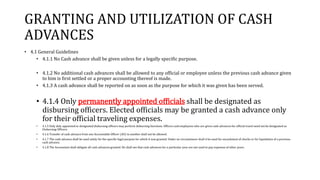 GRANTING AND UTILIZATION OF CASH
ADVANCES
• 4.1 General Guidelines
• 4.1.1 No Cash advance shall be given unless for a legally specific purpose.
• 4.1.2 No additional cash advances shall be allowed to any official or employee unless the previous cash advance given
to him is first settled or a proper accounting thereof is made.
• 4.1.3 A cash advance shall be reported on as soon as the purpose for which it was given has been served.
• 4.1.4 Only permanently appointed officials shall be designated as
disbursing officers. Elected officials may be granted a cash advance only
for their official traveling expenses.
• 4.1.5 Only duly appointed or designated disbursing officers may perform disbursing functions. Officers and employees who are given cash advances for official travel need not be designated as
Disbursing Officers.
• 4.1.6 Transfer of cash advance from one Accountable Officer (AO) to another shall not be allowed.
• 4.1.7 The cash advance shall be used solely for the specific legal purpose for which it was granted. Under no circumstance shall it be used for encashment of checks or for liquidation of a previous
cash advance.
• 4.1.8 The Accountant shall obligate all cash advances granted. He shall see that cash advances for a particular year are not used to pay expenses of other years.
 