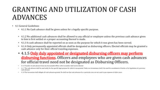 GRANTING AND UTILIZATION OF CASH
ADVANCES
• 4.1 General Guidelines
• 4.1.1 No Cash advance shall be given unless for a legally specific purpose.
• 4.1.2 No additional cash advances shall be allowed to any official or employee unless the previous cash advance given
to him is first settled or a proper accounting thereof is made.
• 4.1.3 A cash advance shall be reported on as soon as the purpose for which it was given has been served.
• 4.1.4 Only permanently appointed officials shall be designated as disbursing officers. Elected officials may be granted a
cash advance only for their official traveling expenses.
• 4.1.5 Only duly appointed or designated disbursing officers may perform
disbursing functions. Officers and employees who are given cash advances
for official travel need not be designated as Disbursing Officers.
• 4.1.6 Transfer of cash advance from one Accountable Officer (AO) to another shall not be allowed.
• 4.1.7 The cash advance shall be used solely for the specific legal purpose for which it was granted. Under no circumstance shall it be used for encashment of checks or for liquidation of a previous
cash advance.
• 4.1.8 The Accountant shall obligate all cash advances granted. He shall see that cash advances for a particular year are not used to pay expenses of other years.
 