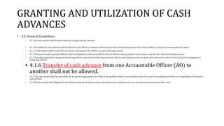 GRANTING AND UTILIZATION OF CASH
ADVANCES
• 4.1 General Guidelines
• 4.1.1 No Cash advance shall be given unless for a legally specific purpose.
• 4.1.2 No additional cash advances shall be allowed to any official or employee unless the previous cash advance given to him is first settled or a proper accounting thereof is made.
• 4.1.3 A cash advance shall be reported on as soon as the purpose for which it was given has been served.
• 4.1.4 Only permanently appointed officials shall be designated as disbursing officers. Elected officials may be granted a cash advance only for their official traveling expenses.
• 4.1.5 Only duly appointed or designated disbursing officers may perform disbursing functions. Officers and employees who are given cash advances for official travel need not be designated as
Disbursing Officers.
• 4.1.6 Transfer of cash advance from one Accountable Officer (AO) to
another shall not be allowed.
• 4.1.7 The cash advance shall be used solely for the specific legal purpose for which it was granted. Under no circumstance shall it be used for encashment of checks or for liquidation of a previous
cash advance.
• 4.1.8 The Accountant shall obligate all cash advances granted. He shall see that cash advances for a particular year are not used to pay expenses of other years.
 