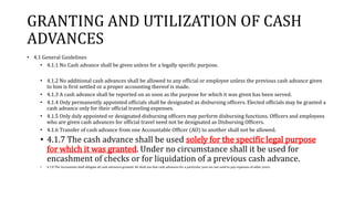 GRANTING AND UTILIZATION OF CASH
ADVANCES
• 4.1 General Guidelines
• 4.1.1 No Cash advance shall be given unless for a legally specific purpose.
• 4.1.2 No additional cash advances shall be allowed to any official or employee unless the previous cash advance given
to him is first settled or a proper accounting thereof is made.
• 4.1.3 A cash advance shall be reported on as soon as the purpose for which it was given has been served.
• 4.1.4 Only permanently appointed officials shall be designated as disbursing officers. Elected officials may be granted a
cash advance only for their official traveling expenses.
• 4.1.5 Only duly appointed or designated disbursing officers may perform disbursing functions. Officers and employees
who are given cash advances for official travel need not be designated as Disbursing Officers.
• 4.1.6 Transfer of cash advance from one Accountable Officer (AO) to another shall not be allowed.
• 4.1.7 The cash advance shall be used solely for the specific legal purpose
for which it was granted. Under no circumstance shall it be used for
encashment of checks or for liquidation of a previous cash advance.
• 4.1.8 The Accountant shall obligate all cash advances granted. He shall see that cash advances for a particular year are not used to pay expenses of other years.
 