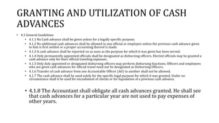 GRANTING AND UTILIZATION OF CASH
ADVANCES
• 4.1 General Guidelines
• 4.1.1 No Cash advance shall be given unless for a legally specific purpose.
• 4.1.2 No additional cash advances shall be allowed to any official or employee unless the previous cash advance given
to him is first settled or a proper accounting thereof is made.
• 4.1.3 A cash advance shall be reported on as soon as the purpose for which it was given has been served.
• 4.1.4 Only permanently appointed officials shall be designated as disbursing officers. Elected officials may be granted a
cash advance only for their official traveling expenses.
• 4.1.5 Only duly appointed or designated disbursing officers may perform disbursing functions. Officers and employees
who are given cash advances for official travel need not be designated as Disbursing Officers.
• 4.1.6 Transfer of cash advance from one Accountable Officer (AO) to another shall not be allowed.
• 4.1.7 The cash advance shall be used solely for the specific legal purpose for which it was granted. Under no
circumstance shall it be used for encashment of checks or for liquidation of a previous cash advance.
• 4.1.8 The Accountant shall obligate all cash advances granted. He shall see
that cash advances for a particular year are not used to pay expenses of
other years.
 