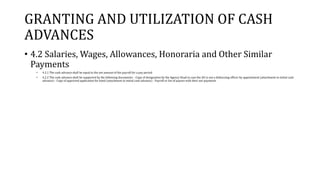 GRANTING AND UTILIZATION OF CASH
ADVANCES
• 4.2 Salaries, Wages, Allowances, Honoraria and Other Similar
Payments
• 4.2.1 The cash advance shall be equal to the net amount of the payroll for a pay period.
• 4.2.2 The cash advance shall be supported by the following documents: - Copy of designation by the Agency Head in case the AO is not a disbursing officer by appointment (attachment to initial cash
advance) - Copy of approved application for bond (attachment to initial cash advance) - Payroll or list of payees with their net payments
 