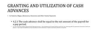 GRANTING AND UTILIZATION OF CASH
ADVANCES
• 4.2 Salaries, Wages, Allowances, Honoraria and Other Similar Payments
• 4.2.1 The cash advance shall be equal to the net amount of the payroll for
a pay period.
• 4.2.2 The cash advance shall be supported by the following documents: - Copy of designation by the Agency Head in case the AO is not a disbursing officer by appointment (attachment to initial cash
advance) - Copy of approved application for bond (attachment to initial cash advance) - Payroll or list of payees with their net payments
 