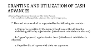 GRANTING AND UTILIZATION OF CASH
ADVANCES
4.2. Salaries, Wages, Allowances, Honoraria and Other Similar Payments
1. The cash advance shall be equal to the net amount of the payroll for a pay period.
2. The cash advance shall be supported by the following documents:
a. Copy of designation by the Agency Head in case the AO is not a
disbursing officer by appointment (attachment to initial cash advance)
b. Copy of approved application for bond (attachment to initial cash
advance)
c. Payroll or list of payees with their net payments
 