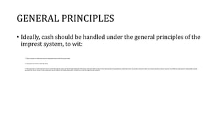 GENERAL PRINCIPLES
• Ideally, cash should be handled under the general principles of the
imprest system, to wit:
1. Daily receipts on collections must be deposited intact with the proper bank.
2. All payments must be made by check.
3. Only payments in small amounts may be made through the petty cash fund. Replenishment of the petty cash fund shall be equal to the total amount of expenditures made there from. In practice, however, there are certain instances when it may be very difficult, impractical or impossible to make
payments by check. In such a case, payments may be made by the disbursing officer in the form of cash through his cash advance.
 